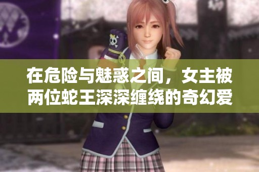 在危险与魅惑之间，女主被两位蛇王深深缠绕的奇幻爱情故事