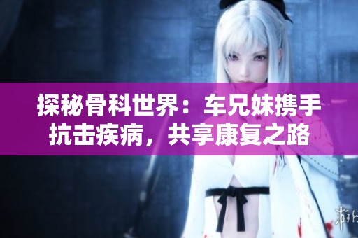 探秘骨科世界：车兄妹携手抗击疾病，共享康复之路