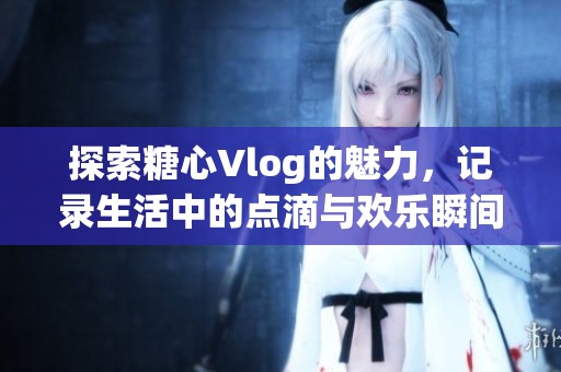 探索糖心Vlog的魅力，记录生活中的点滴与欢乐瞬间