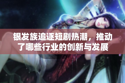 银发族追逐短剧热潮，推动了哪些行业的创新与发展