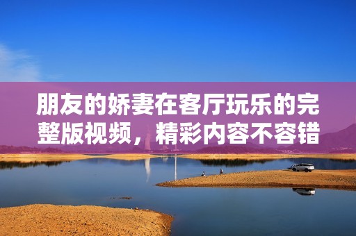 朋友的娇妻在客厅玩乐的完整版视频，精彩内容不容错过