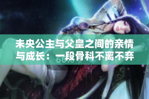 未央公主与父皇之间的亲情与成长：一段骨科不离不弃的感人故事