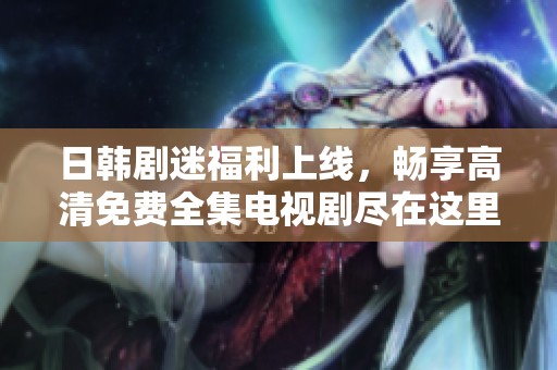 日韩剧迷福利上线，畅享高清免费全集电视剧尽在这里！