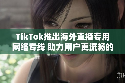 TikTok推出海外直播专用网络专线 助力用户更流畅的直播体验