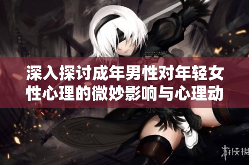 深入探讨成年男性对年轻女性心理的微妙影响与心理动态