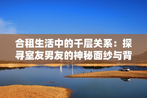 合租生活中的千层关系：探寻室友男友的神秘面纱与背后故事