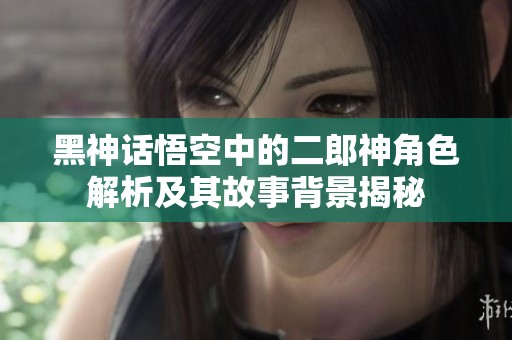 黑神话悟空中的二郎神角色解析及其故事背景揭秘