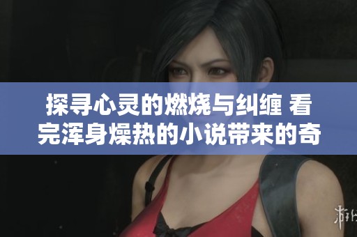 探寻心灵的燃烧与纠缠 看完浑身燥热的小说带来的奇妙体验