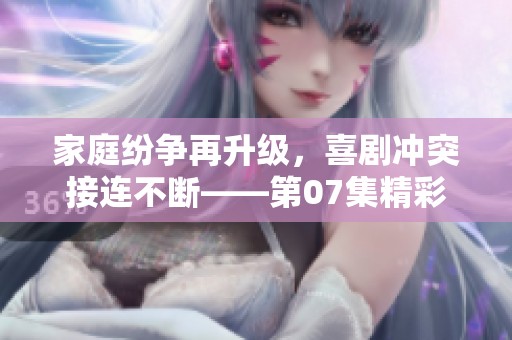 家庭纷争再升级，喜剧冲突接连不断——第07集精彩回顾