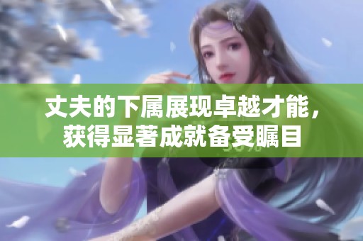 丈夫的下属展现卓越才能，获得显著成就备受瞩目