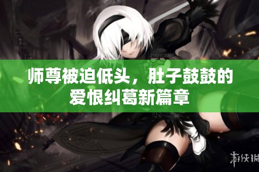 师尊被迫低头，肚子鼓鼓的爱恨纠葛新篇章