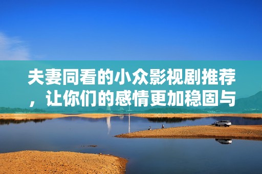 夫妻同看的小众影视剧推荐，让你们的感情更加稳固与甜蜜