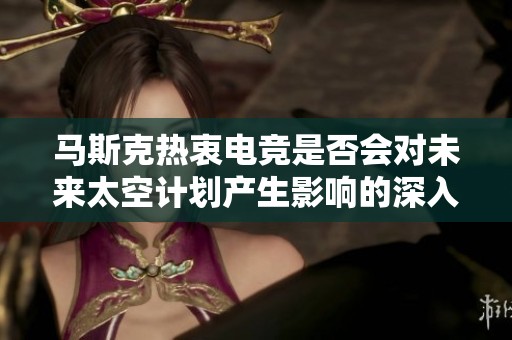马斯克热衷电竞是否会对未来太空计划产生影响的深入分析