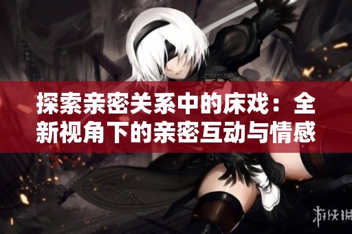 探索亲密关系中的床戏：全新视角下的亲密互动与情感交流