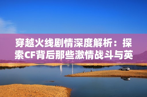 穿越火线剧情深度解析：探索CF背后那些激情战斗与英雄传奇的故事