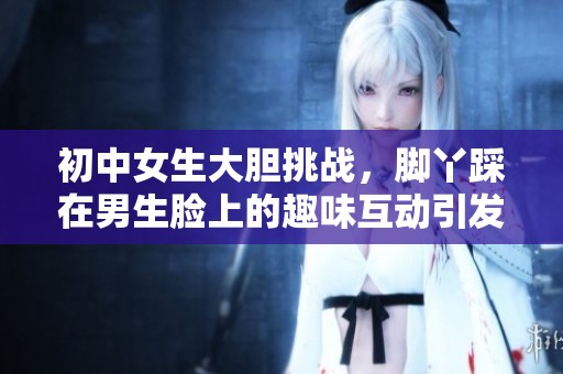 初中女生大胆挑战，脚丫踩在男生脸上的趣味互动引发热议