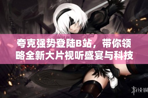 夸克强势登陆B站，带你领略全新大片视听盛宴与科技魅力