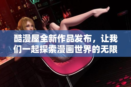 酷漫屋全新作品发布，让我们一起探索漫画世界的无限魅力与精彩内容