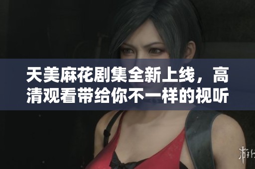 天美麻花剧集全新上线，高清观看带给你不一样的视听体验