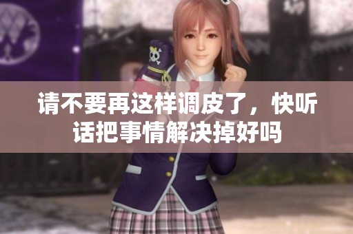 请不要再这样调皮了，快听话把事情解决掉好吗
