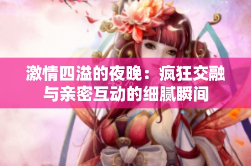 激情四溢的夜晚：疯狂交融与亲密互动的细腻瞬间