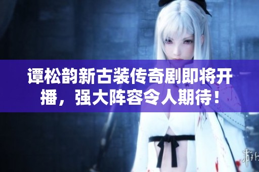 谭松韵新古装传奇剧即将开播，强大阵容令人期待！