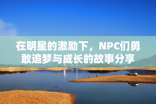 在明星的激励下，NPC们勇敢追梦与成长的故事分享
