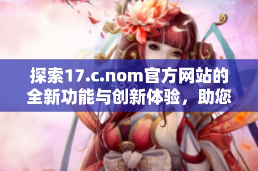 探索17.c.nom官方网站的全新功能与创新体验，助您畅享数字时代的便利与乐趣