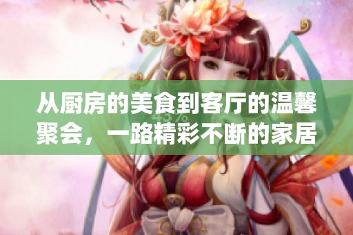 从厨房的美食到客厅的温馨聚会，一路精彩不断的家居生活体验(1)