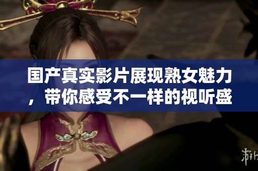 国产真实影片展现熟女魅力，带你感受不一样的视听盛宴