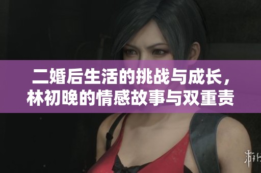 二婚后生活的挑战与成长，林初晚的情感故事与双重责任交织之路