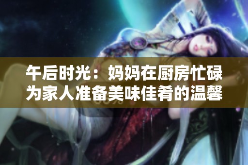 午后时光：妈妈在厨房忙碌为家人准备美味佳肴的温馨场景
