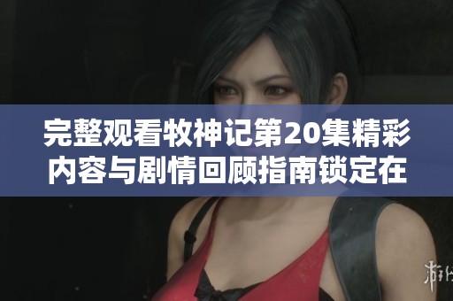 完整观看牧神记第20集精彩内容与剧情回顾指南锁定在这里