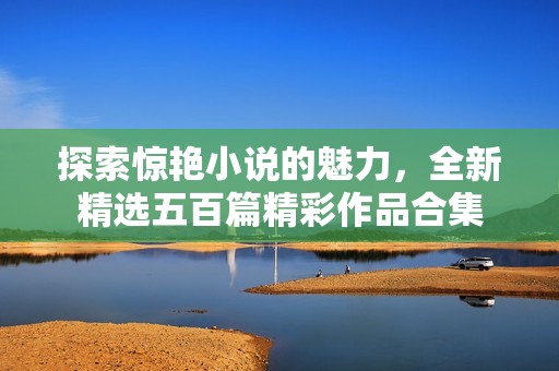 探索惊艳小说的魅力，全新精选五百篇精彩作品合集