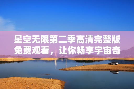 星空无限第二季高清完整版免费观看，让你畅享宇宙奇幻之旅