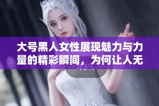 大号黑人女性展现魅力与力量的精彩瞬间，为何让人无法忽视