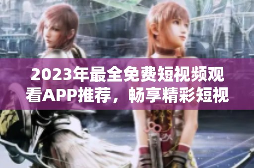 2023年最全免费短视频观看APP推荐，畅享精彩短视频盛宴！