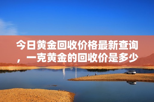 今日黄金回收价格最新查询，一克黄金的回收价是多少呢