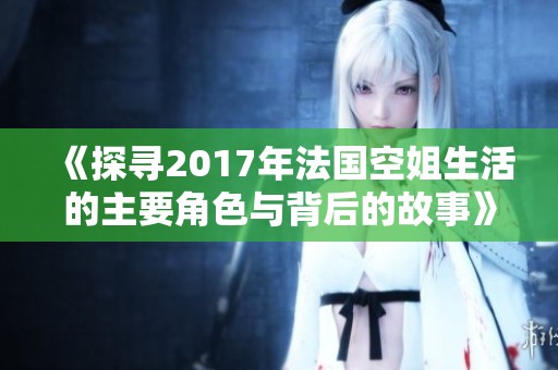 《探寻2017年法国空姐生活的主要角色与背后的故事》