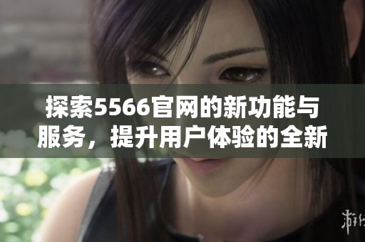 探索5566官网的新功能与服务，提升用户体验的全新视角