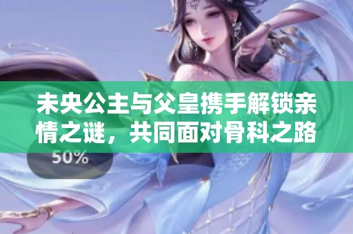 未央公主与父皇携手解锁亲情之谜，共同面对骨科之路的挑战与成长