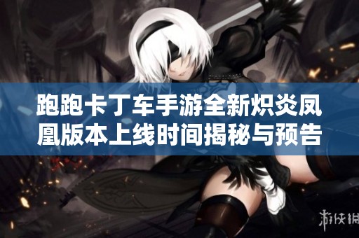 跑跑卡丁车手游全新炽炎凤凰版本上线时间揭秘与预告通知