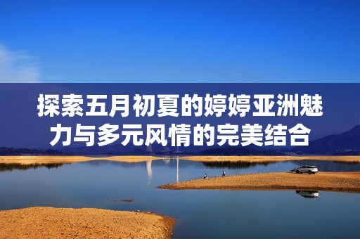 探索五月初夏的婷婷亚洲魅力与多元风情的完美结合