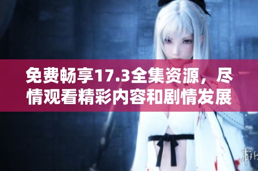 免费畅享17.3全集资源，尽情观看精彩内容和剧情发展
