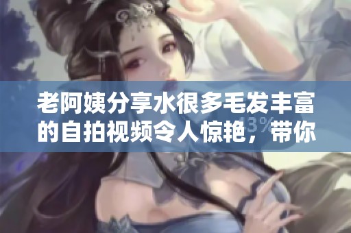 老阿姨分享水很多毛发丰富的自拍视频令人惊艳，带你领略别样风采