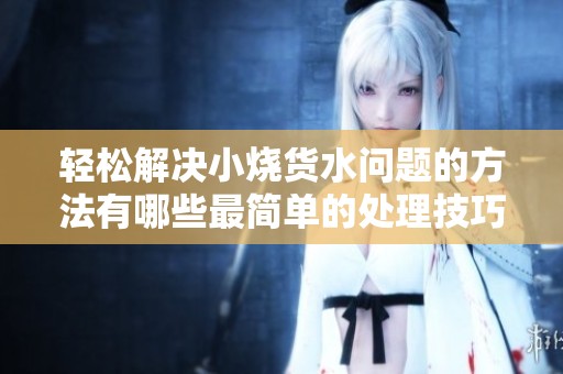 轻松解决小烧货水问题的方法有哪些最简单的处理技巧分享