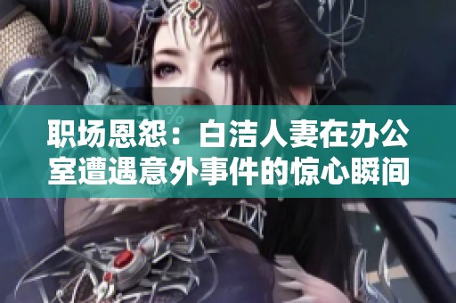 职场恩怨：白洁人妻在办公室遭遇意外事件的惊心瞬间
