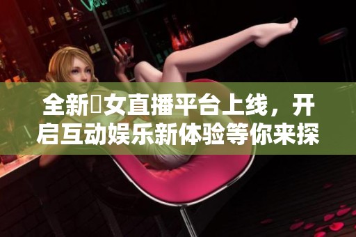 全新祼女直播平台上线，开启互动娱乐新体验等你来探索！