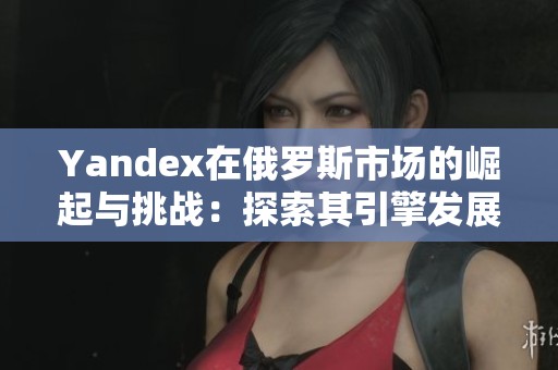 Yandex在俄罗斯市场的崛起与挑战：探索其引擎发展新篇章