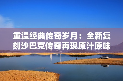 重温经典传奇岁月：全新复刻沙巴克传奇再现原汁原味盛大玩法